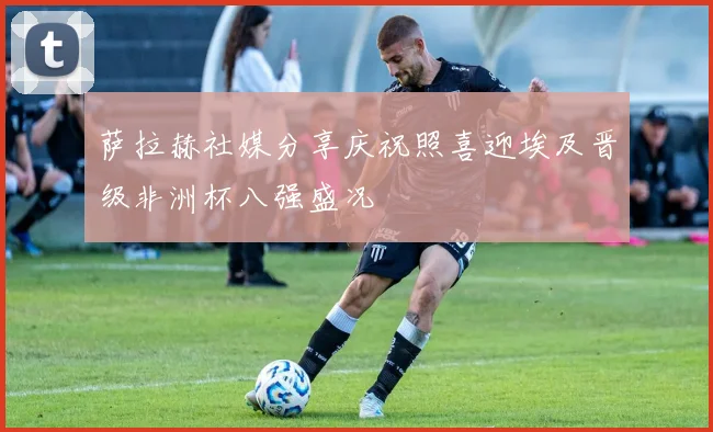 萨拉赫社媒分享庆祝照喜迎埃及晋级非洲杯八强盛况