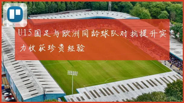 U15国足与欧洲同龄球队对抗提升实力收获珍贵经验