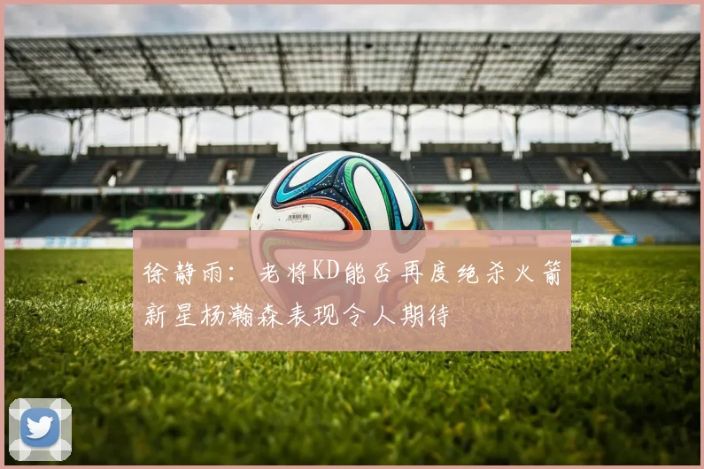 徐静雨：老将KD能否再度绝杀火箭新星杨瀚森表现令人期待
