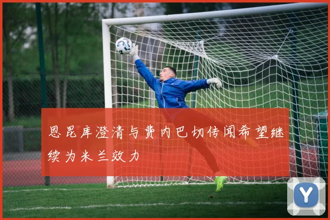 恩昆库澄清与费内巴切传闻希望继续为米兰效力