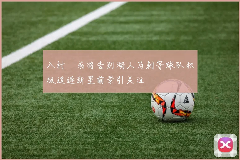 八村塁或将告别湖人马刺等球队积极追逐新星前景引关注