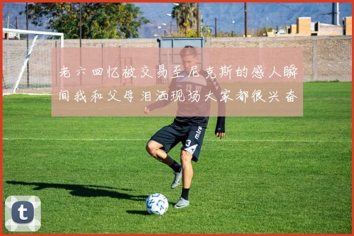 老六回忆被交易至尼克斯的感人瞬间我和父母泪洒现场大家都很兴奋