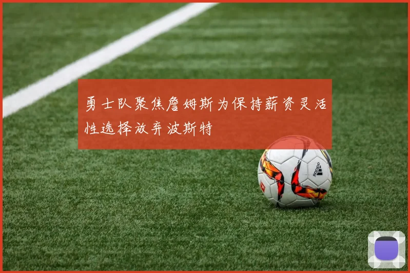 勇士队聚焦詹姆斯为保持薪资灵活性选择放弃波斯特