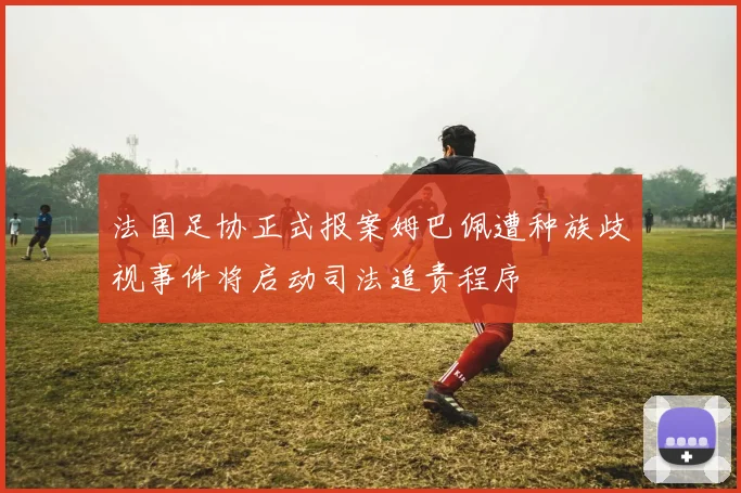 法国足协正式报案姆巴佩遭种族歧视事件将启动司法追责程序