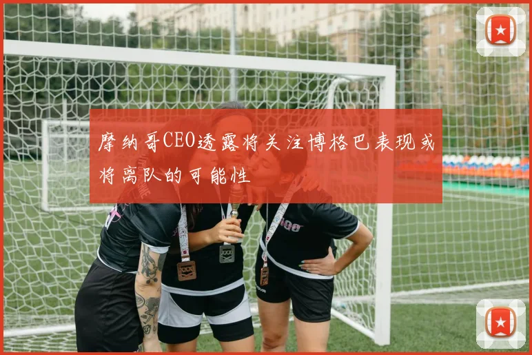 摩纳哥CEO透露将关注博格巴表现或将离队的可能性