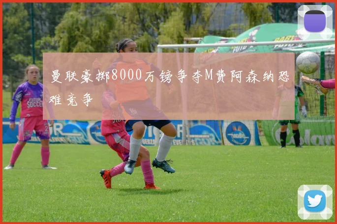 曼联豪掷8000万镑争夺M费阿森纳恐难竞争