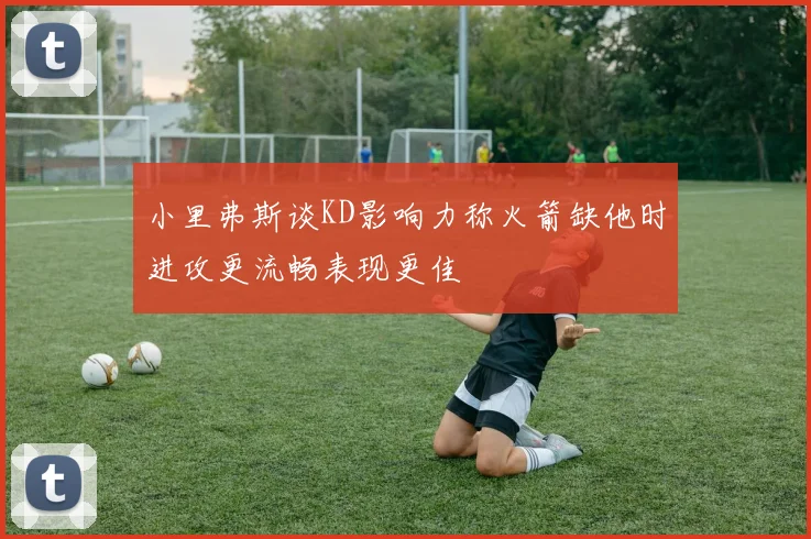 小里弗斯谈KD影响力称火箭缺他时进攻更流畅表现更佳