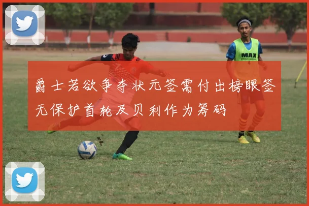 爵士若欲争夺状元签需付出榜眼签无保护首轮及贝利作为筹码