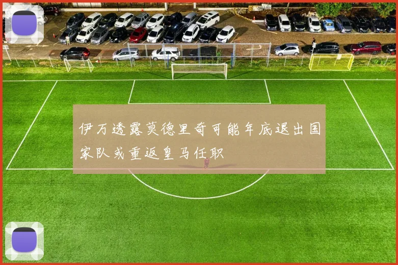 伊万透露莫德里奇可能年底退出国家队或重返皇马任职