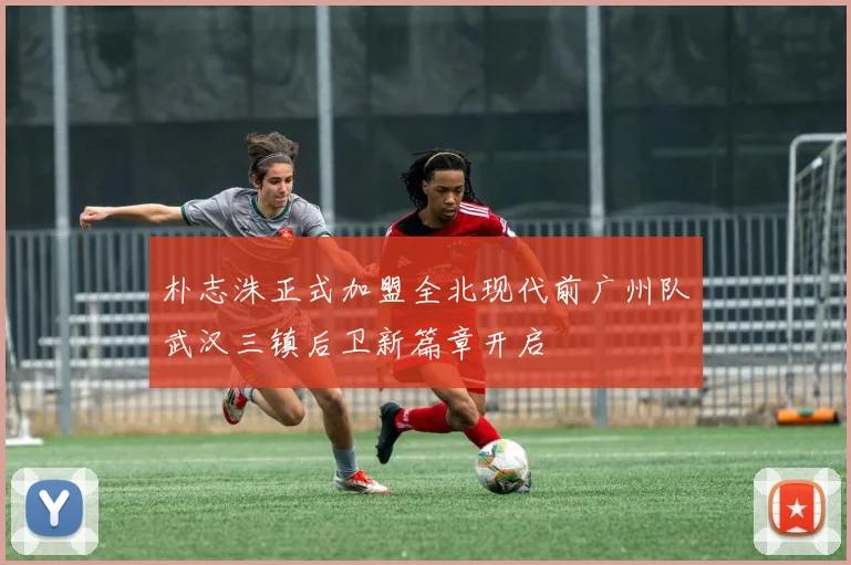朴志洙正式加盟全北现代前广州队武汉三镇后卫新篇章开启