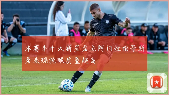 本赛季十大新星盘点阿门杜伦等新秀表现抢眼质量超高